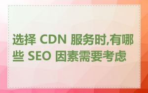 选择 CDN 服务时,有哪些 SEO 因素需要考虑