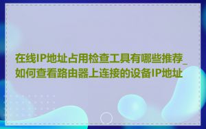 在线IP地址占用检查工具有哪些推荐_如何查看路由器上连接的设备IP地址