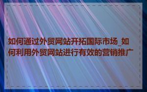 如何通过外贸网站开拓国际市场_如何利用外贸网站进行有效的营销推广