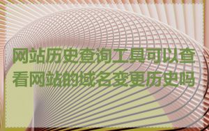 网站历史查询工具可以查看网站的域名变更历史吗