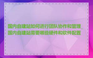 国内自建站如何进行团队协作和管理_国内自建站需要哪些硬件和软件配置