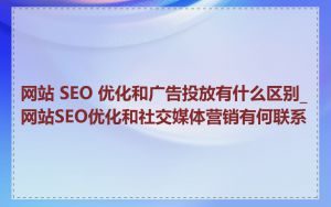 网站 SEO 优化和广告投放有什么区别_网站SEO优化和社交媒体营销有何联系