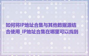 如何将IP地址合集与其他数据源结合使用_IP地址合集在哪里可以找到