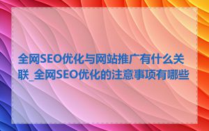 全网SEO优化与网站推广有什么关联_全网SEO优化的注意事项有哪些