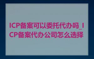 ICP备案可以委托代办吗_ICP备案代办公司怎么选择