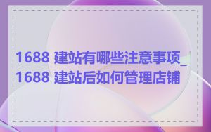 1688 建站有哪些注意事项_1688 建站后如何管理店铺