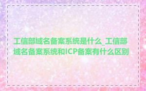 工信部域名备案系统是什么_工信部域名备案系统和ICP备案有什么区别