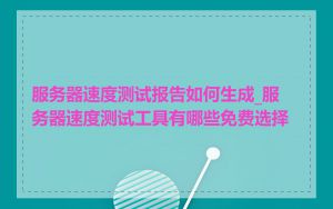 服务器速度测试报告如何生成_服务器速度测试工具有哪些免费选择