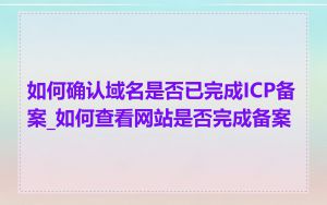 如何确认域名是否已完成ICP备案_如何查看网站是否完成备案