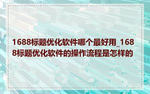 1688标题优化软件哪个最好用_1688标题优化软件的操作流程是怎样的