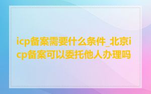icp备案需要什么条件_北京icp备案可以委托他人办理吗
