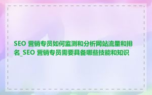 SEO 营销专员如何监测和分析网站流量和排名_SEO 营销专员需要具备哪些技能和知识