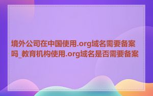境外公司在中国使用.org域名需要备案吗_教育机构使用.org域名是否需要备案