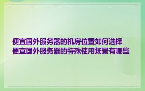 便宜国外服务器的机房位置如何选择_便宜国外服务器的特殊使用场景有哪些
