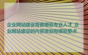 企业网站建设需要哪些专业人才_企业网站建设的内容策划有哪些要点