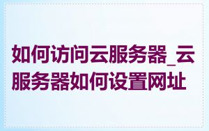 如何访问云服务器_云服务器如何设置网址