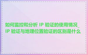 如何监控和分析 IP 验证的使用情况_IP 验证与地理位置验证的区别是什么
