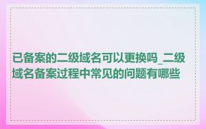 已备案的二级域名可以更换吗_二级域名备案过程中常见的问题有哪些