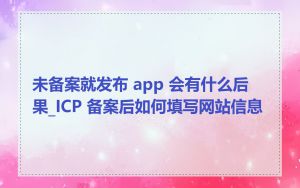 未备案就发布 app 会有什么后果_ICP 备案后如何填写网站信息