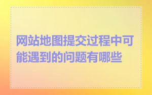 网站地图提交过程中可能遇到的问题有哪些