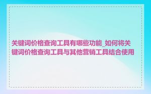 关键词价格查询工具有哪些功能_如何将关键词价格查询工具与其他营销工具结合使用