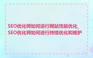 SEO优化师如何进行网站性能优化_SEO优化师如何进行持续优化和维护