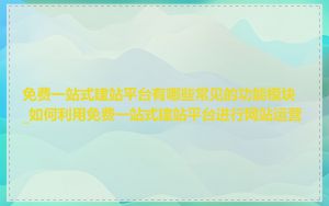 免费一站式建站平台有哪些常见的功能模块_如何利用免费一站式建站平台进行网站运营