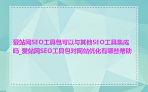 爱站网SEO工具包可以与其他SEO工具集成吗_爱站网SEO工具包对网站优化有哪些帮助