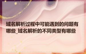 域名解析过程中可能遇到的问题有哪些_域名解析的不同类型有哪些