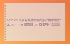 com.cn 域名与其他后缀域名的差异是什么_.com.cn 域名和 .cn 域名有什么区别