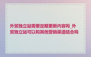 外贸独立站需要定期更新内容吗_外贸独立站可以和其他营销渠道结合吗