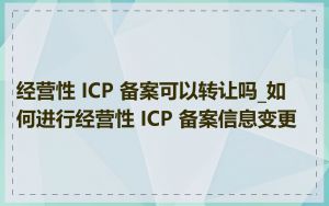 经营性 ICP 备案可以转让吗_如何进行经营性 ICP 备案信息变更