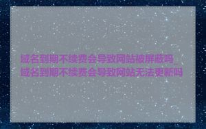 域名到期不续费会导致网站被屏蔽吗_域名到期不续费会导致网站无法更新吗