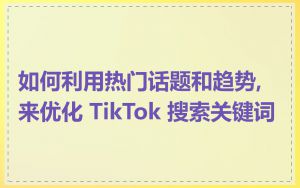 如何利用热门话题和趋势,来优化 TikTok 搜索关键词