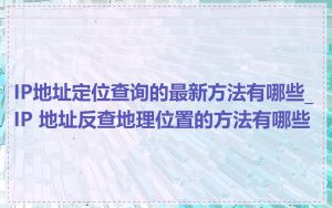 IP地址定位查询的最新方法有哪些_IP 地址反查地理位置的方法有哪些