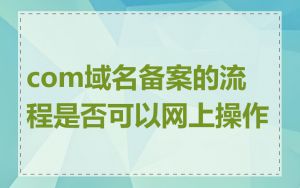 com域名备案的流程是否可以网上操作