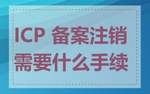 ICP 备案注销需要什么手续