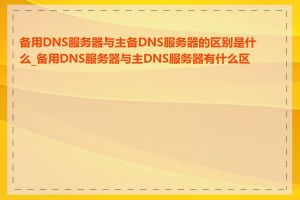 备用DNS服务器与主备DNS服务器的区别是什么_备用DNS服务器与主DNS服务器有什么区别