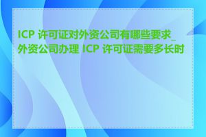 ICP 许可证对外资公司有哪些要求_外资公司办理 ICP 许可证需要多长时间