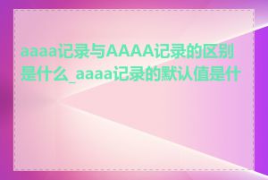 aaaa记录与AAAA记录的区别是什么_aaaa记录的默认值是什么