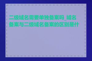 二级域名需要单独备案吗_域名备案与二级域名备案的区别是什么