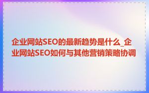 企业网站SEO的最新趋势是什么_企业网站SEO如何与其他营销策略协调