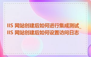 IIS 网站创建后如何进行集成测试_IIS 网站创建后如何设置访问日志