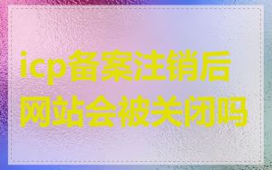 icp备案注销后网站会被关闭吗