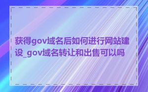 获得gov域名后如何进行网站建设_gov域名转让和出售可以吗