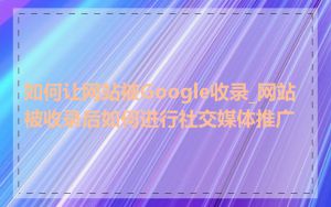 如何让网站被Google收录_网站被收录后如何进行社交媒体推广