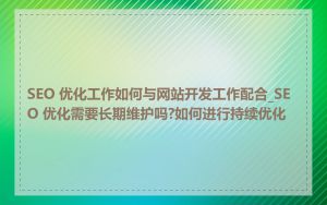 SEO 优化工作如何与网站开发工作配合_SEO 优化需要长期维护吗?如何进行持续优化