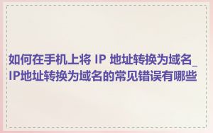 如何在手机上将 IP 地址转换为域名_IP地址转换为域名的常见错误有哪些