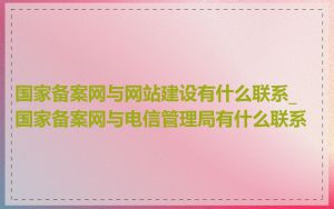 国家备案网与网站建设有什么联系_国家备案网与电信管理局有什么联系