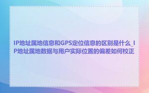 IP地址属地信息和GPS定位信息的区别是什么_IP地址属地数据与用户实际位置的偏差如何校正
